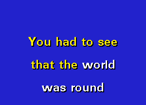 You had to see

that the world

was round