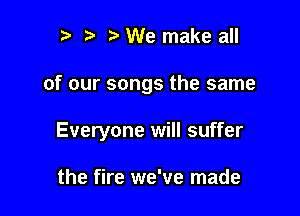 l l l) We make all

of our songs the same

Everyone will suffer

the fire we've made