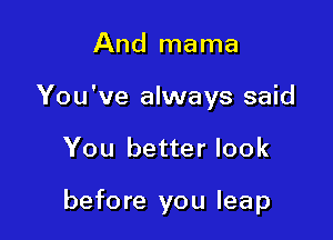 And mama
You've always said

You better look

before you leap