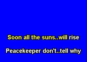 Soon all the suns..will rise

Peacekeeper don't..tell why