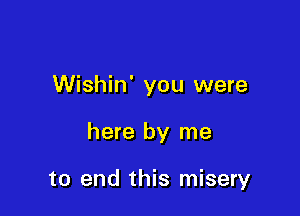 Wishin' you were

here by me

to end this misery