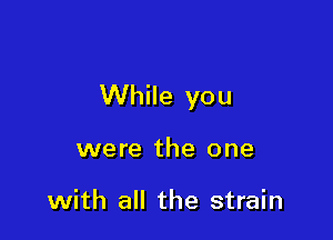 While you

were the one

with all the strain