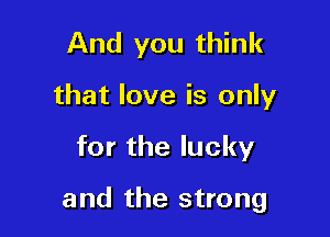 And you think

that love is only

forthelucky

and the strong