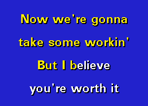 Now we're gonna
take some workin'

But I believe

you're worth it