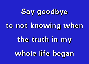 Say goodbye
to not knowing when

the truth in my

whole life began