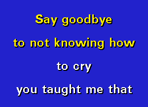 Say goodbye
to not knowing how

to cry

you taught me that