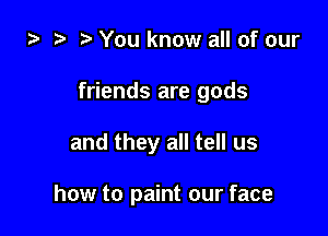 i) t. You know all of our

friends are gods

and they all tell us

how to paint our face