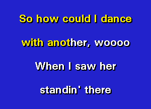 So how could I dance

with another, woooo

When I saw her

standin' there