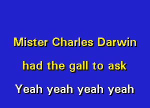 Mister Charles Darwin

had the gall to ask

Yeah yeah yeah yeah