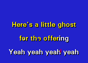Here's a little ghost

fer the offering

Yeah yeah yeah yeah