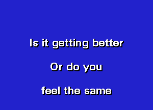 Is it getting better

Or do you

feel the same