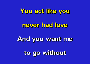 You act like you

never had love
And you want me

to go without