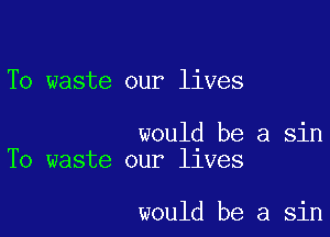 To waste our lives

would be a sin
To waste our llves

would be a sin