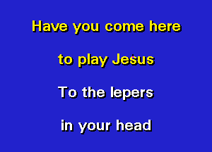 Have you come here
to play Jesus

To the lepers

in your head