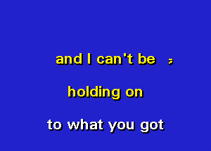 and I can't be z

holding on

to what you got