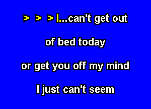 .v 2) l...can't get out

of bed today

or get you off my mind

Ijust can't seem