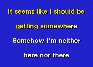 It seems like I should be

getting somewhere

Somehow I'm neither

here nor there