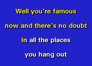 Well you're famous
now and there's no doubt

In all the places

you hang out