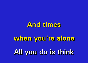 And times

when you're alone

All you do is think