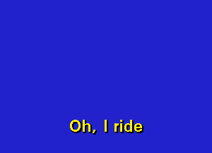 Oh, I ride