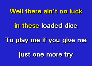 Well there ain't no luck

in these loaded dice

To play me if you give me

just one more try