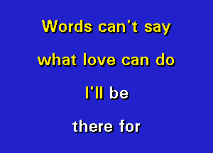 Words can't say

what love can do
I'll be

there for