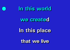 O In this world

we created

In this place

that we live