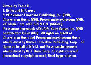 Written by Tonio K.,

J. Keller and M. Caruso

1992 Wamer Tamelhne Puinshing, Inc. (HMO,
Checlwnmn Music, (HMO, Pressmanchenyblossom (HMO,
UJB Music Corp. (ASCAP) H.Y.M. (ASCAP),
Presssmanchenymusic (ASCAP), Sony Songs, Inc. (8le
Andmtchfire Music (HMO. All rights on behaIf of
Checlwnmn Music and Pressmanchenyblossom Music
administered by Wamer Tamelhne Puinshing, Corp. . All
rights on behaIf of H.Y.M. and Pressmanchenymusic
administered by WB. Music Corp. All rights reserved.
lntem