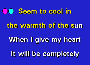 O Seem to cool in

the warmth of the sun

When I give my heart

It will be completely