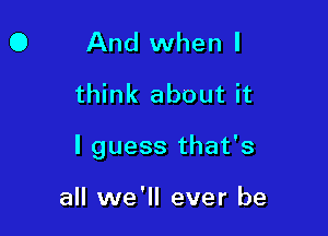 0 And when I
think about it

I guess that's

all we'll ever be