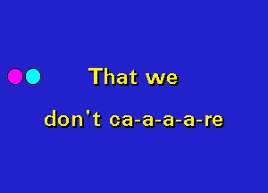 0 That we

don't ca-a-a-a-re