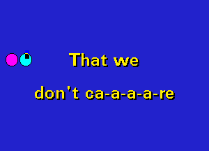 6 That we

don't ca-a-a-a-re