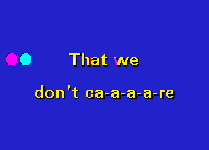 0 That we

don't ca-a-a-a-re