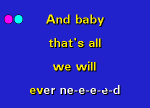 0 And baby

that's all
we will

ever ne-e-e-e-d