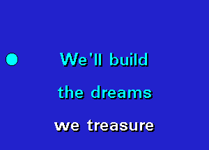O We'll build

the dreams

we treasure