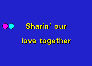 O Sharin' our

love together
