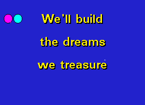 O We'll build

the dreams

we treasure