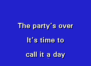 The party's over

It's time to

call it a day