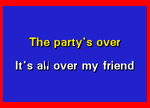 The party's over

It's alJ over my friend