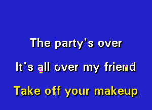 The party's OV'er

It's all over my friend

Take off your makeup-