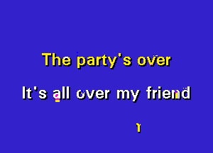 The party's oV'er

It's all over my friend

I