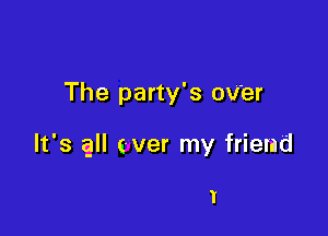 The party's oV'er

It's all ever my friend

I