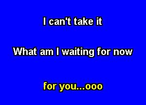 I can't take it

What am I waiting for now

for you...ooo