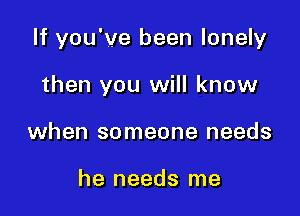 If you've been lonely

then you will know
when someone needs

he needs me