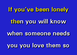 If you've been lonely
then you will know

when someone needs

you you love them so