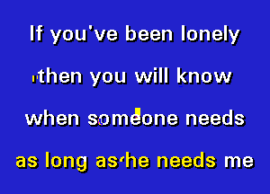If you've been lonely
.-then you will know

when s-omeione needs

as long as'he needs me