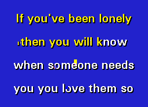If you've been lonely
.-then you will know

when s-omeione needs

you you love them so