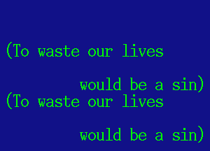(To waste our lives

would be a sin)
(To waste our lives

would be a sin)