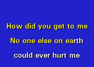 How did you get to me

No one else on earth

could ever hurt me