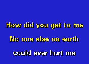 How did you get to me

No one else on earth

could ever hurt me